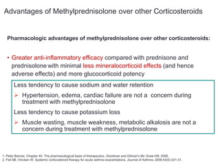 Pharmacologic advantages of methylprednisolone over other corticosteroids:
• Greater anti-inflammatory efficacy compared with prednisone and
prednisolone with minimal less mineralocorticoid effects (and hence
adverse effects) and more glucocorticoid potency
1. Peter Barnes. Chapter 40. The pharmacological basis of therapeutics. Goodman and Gilman's Mc Graw-Hill. 2006.
2. Fiel SB, Vincken W. Systemic corticosteroid therapy for acute asthma exacerbations. Journal of Asthma. 2006;43(5):321-31.
Less tendency to cause sodium and water retention
 Hypertension, edema, cardiac failure are not a concern during
treatment with methylprednisolone
Less tendency to cause potassium loss
 Muscle wasting, muscle weakness, metabolic alkalosis are not a
concern during treatment with methylprednisolone
Advantages of Methylprednisolone over other Corticosteroids
 