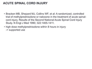 ACUTE SPINAL CORD INJURY
• Bracken MB, Shepard MJ, Collins WF, et al: A randomized, controlled
trial of methylprednisolone or naloxone in the treatment of acute spinal-
cord injury. Results of the Second National Acute Spinal Cord Injury
Study. N Engl J Med 1990; 322:1405-1411.
• high dose methylprednisolone within 8 hours in injury
-> supported use
 