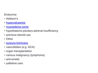 Endocrine
• Addison’s
• hypercalcaemia
• myxoedema coma
• hypothalamic-pituitary-adrenal insufficiency
• previous steroid use
• Other
• purpura fulminans
• vasculitidies (e.g. GCA)
• organ transplantation
• various malignancy (lymphoma)
• anti-emetic
• palliative care
 