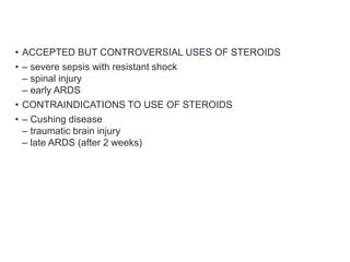 • ACCEPTED BUT CONTROVERSIAL USES OF STEROIDS
• – severe sepsis with resistant shock
– spinal injury
– early ARDS
• CONTRAINDICATIONS TO USE OF STEROIDS
• – Cushing disease
– traumatic brain injury
– late ARDS (after 2 weeks)
 