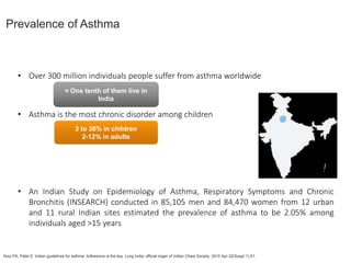 • Over 300 million individuals people suffer from asthma worldwide
• Asthma is the most chronic disorder among children
• An Indian Study on Epidemiology of Asthma, Respiratory Symptoms and Chronic
Bronchitis (INSEARCH) conducted in 85,105 men and 84,470 women from 12 urban
and 11 rural Indian sites estimated the prevalence of asthma to be 2.05% among
individuals aged >15 years
Prevalence of Asthma
Koul PA, Patel D. Indian guidelines for asthma: Adherence is the key. Lung India: official organ of Indian Chest Society. 2015 Apr;32(Suppl 1):S1.
≈ One tenth of them live in
India
3 to 38% in children
2-12% in adults
18 million
asthmatics
 
