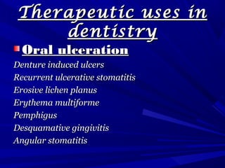 Therapeutic uses inTherapeutic uses in
dentistrydentistry
Oral ulcerationOral ulceration
Denture induced ulcersDenture induced ulcers
Recurrent ulcerative stomatitisRecurrent ulcerative stomatitis
Erosive lichen planusErosive lichen planus
Erythema multiformeErythema multiforme
PemphigusPemphigus
Desquamative gingivitisDesquamative gingivitis
Angular stomatitisAngular stomatitis
 