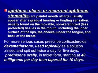 aphthous ulcers or recurrent aphthousaphthous ulcers or recurrent aphthous
stomatitisstomatitis) are painful mouth ulcer(s) usually) are painful mouth ulcer(s) usually
appear after a gradual burning or tingling sensation.appear after a gradual burning or tingling sensation.
usually found on the movable, non-keratinized (lessusually found on the movable, non-keratinized (less
protected) tissues in the mouth, including the innerprotected) tissues in the mouth, including the inner
surface of the lips, the cheeks, under the tongue, andsurface of the lips, the cheeks, under the tongue, and
back of the throat.back of the throat.
For more serious cases prescribe corticosteroids.
dexamethasone, used topically as a solution
,rinsed and spit out twice a day for five days.
prednisone orally, in tablet form, starting at 40
milligrams per day then tapered for 10 days.
 