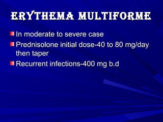 erythema multifOrmeerythema multifOrme
In moderate to severe caseIn moderate to severe case
Prednisolone initial dose-40 to 80 mg/dayPrednisolone initial dose-40 to 80 mg/day
then taperthen taper
Recurrent infections-400 mg b.dRecurrent infections-400 mg b.d
 