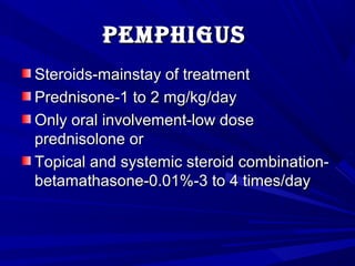 pemphiguspemphigus
Steroids-mainstay of treatmentSteroids-mainstay of treatment
Prednisone-1 to 2 mg/kg/dayPrednisone-1 to 2 mg/kg/day
Only oral involvement-low doseOnly oral involvement-low dose
prednisolone orprednisolone or
Topical and systemic steroid combination-Topical and systemic steroid combination-
betamathasone-0.01%-3 to 4 times/daybetamathasone-0.01%-3 to 4 times/day
 