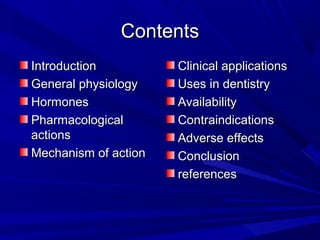 ContentsContents
IntroductionIntroduction
General physiologyGeneral physiology
HormonesHormones
PharmacologicalPharmacological
actionsactions
Mechanism of actionMechanism of action
Clinical applicationsClinical applications
Uses in dentistryUses in dentistry
AvailabilityAvailability
ContraindicationsContraindications
Adverse effectsAdverse effects
ConclusionConclusion
referencesreferences
 
