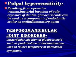 Pulpal hypersensitivity-Pulpal hypersensitivity-
Resulting from operativeResulting from operative
trauma,bacterial invasion of pulp,trauma,bacterial invasion of pulp,
exposure of dentin- glucocorticoids canexposure of dentin- glucocorticoids can
be used as a component of endodonticbe used as a component of endodontic
sealer as antiinflammatory agentsealer as antiinflammatory agent
tempOrOmanDibulartempOrOmanDibular
jOint DisOrDers-jOint DisOrDers-
Intraarticular injection of glucocorticoidIntraarticular injection of glucocorticoid
such as prednisolone or dexamethasonesuch as prednisolone or dexamethasone
used to relieve temporary or permanentused to relieve temporary or permanent
symptomssymptoms..
 