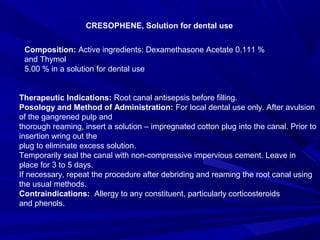 CRESOPHENE, Solution for dental use
Composition: Active ingredients: Dexamethasone Acetate 0.111 %
and Thymol
5.00 % in a solution for dental use
Therapeutic Indications: Root canal antisepsis before filling.
Posology and Method of Administration: For local dental use only. After avulsion
of the gangrened pulp and
thorough reaming, insert a solution – impregnated cotton plug into the canal. Prior to
insertion wring out the
plug to eliminate excess solution.
Temporarily seal the canal with non-compressive impervious cement. Leave in
place for 3 to 5 days.
If necessary, repeat the procedure after debriding and reaming the root canal using
the usual methods.
Contraindications: Allergy to any constituent, particularly corticosteroids
and phenols.
 