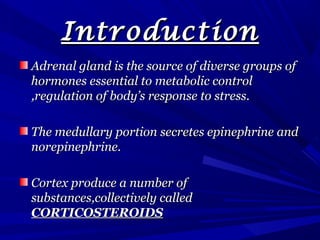 IntroductionIntroduction
Adrenal gland is the source of diverse groups ofAdrenal gland is the source of diverse groups of
hormones essential to metabolic controlhormones essential to metabolic control
,regulation of body’s response to stress.,regulation of body’s response to stress.
The medullary portion secretes epinephrine andThe medullary portion secretes epinephrine and
norepinephrine.norepinephrine.
Cortex produce a number ofCortex produce a number of
substances,collectively calledsubstances,collectively called
CORTICOSTEROIDSCORTICOSTEROIDS
 