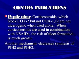 CONTRA INDICATIONSCONTRA INDICATIONS
Peptic ulcerPeptic ulcer--Corticosteroids, whichCorticosteroids, which
block COX-2 but not COX-1,12 are notblock COX-2 but not COX-1,12 are not
ulcerogenic when used alone,. Whenulcerogenic when used alone,. When
corticosteroids are used in combinationcorticosteroids are used in combination
with NSAIDs, the risk of ulcer formationwith NSAIDs, the risk of ulcer formation
is much greater.is much greater.
Another mechanismAnother mechanism -decreases synthesis of-decreases synthesis of
PGI2 and PGE2.PGI2 and PGE2.
 