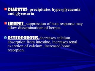 DiabetesDiabetes-- precipitates hyperglycaemiaprecipitates hyperglycaemia
andand glycosuriaglycosuria
HerpesHerpes --suppression of host response maysuppression of host response may
allow disseminatioan of herpes.allow disseminatioan of herpes.
o OsteoporosisOsteoporosis--decreases calciumdecreases calcium
absorption from intestine, increases renalabsorption from intestine, increases renal
excretion of calcium, increased boneexcretion of calcium, increased bone
resorpion.resorpion.
 