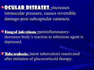 Ocular diseasesOcular diseases --increasesincreases
intraocular pressure, causes reversibleintraocular pressure, causes reversible
damage-post subcapsular cataractsdamage-post subcapsular cataracts
Fungal infections –Fungal infections –antiinflammatory-antiinflammatory-
decreases body’s reaction to infectious agent isdecreases body’s reaction to infectious agent is
depressed.depressed.
Tuberculosis-Tuberculosis- latent tuberculosis reactivatedlatent tuberculosis reactivated
after initiation of glucocorticoid therapy.after initiation of glucocorticoid therapy.
 