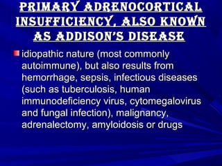 Primary adrenocorticalPrimary adrenocortical
inSufficiency, alSo knowninSufficiency, alSo known
aS addiSon’S diSeaSeaS addiSon’S diSeaSe
idiopathic nature (most commonlyidiopathic nature (most commonly
autoimmune), but also results fromautoimmune), but also results from
hemorrhage, sepsis, infectious diseaseshemorrhage, sepsis, infectious diseases
(such as tuberculosis, human(such as tuberculosis, human
immunodeficiency virus, cytomegalovirusimmunodeficiency virus, cytomegalovirus
and fungal infection), malignancy,and fungal infection), malignancy,
adrenalectomy, amyloidosis or drugsadrenalectomy, amyloidosis or drugs
 