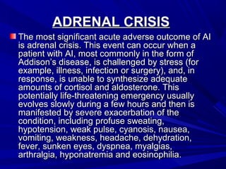 ADRENAL CRISISADRENAL CRISIS
The most significant acute adverse outcome of AIThe most significant acute adverse outcome of AI
is adrenal crisis. This event can occur when ais adrenal crisis. This event can occur when a
patient with AI, most commonly in the form ofpatient with AI, most commonly in the form of
Addison’s disease, is challenged by stress (forAddison’s disease, is challenged by stress (for
example, illness, infection or surgery), and, inexample, illness, infection or surgery), and, in
response, is unable to synthesize adequateresponse, is unable to synthesize adequate
amounts of cortisol and aldosterone. Thisamounts of cortisol and aldosterone. This
potentially life-threatening emergency usuallypotentially life-threatening emergency usually
evolves slowly during a few hours and then isevolves slowly during a few hours and then is
manifested by severe exacerbation of themanifested by severe exacerbation of the
condition, including profuse sweating,condition, including profuse sweating,
hypotension, weak pulse, cyanosis, nausea,hypotension, weak pulse, cyanosis, nausea,
vomiting, weakness, headache, dehydration,vomiting, weakness, headache, dehydration,
fever, sunken eyes, dyspnea, myalgias,fever, sunken eyes, dyspnea, myalgias,
arthralgia, hyponatremia and eosinophilia.arthralgia, hyponatremia and eosinophilia.
 