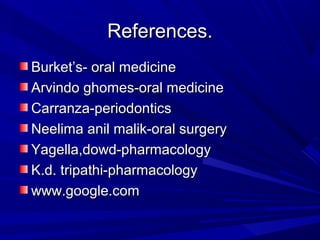 References.References.
Burket’s- oral medicineBurket’s- oral medicine
Arvindo ghomes-oral medicineArvindo ghomes-oral medicine
Carranza-periodonticsCarranza-periodontics
Neelima anil malik-oral surgeryNeelima anil malik-oral surgery
Yagella,dowd-pharmacologyYagella,dowd-pharmacology
K.d. tripathi-pharmacologyK.d. tripathi-pharmacology
www.google.comwww.google.com
 