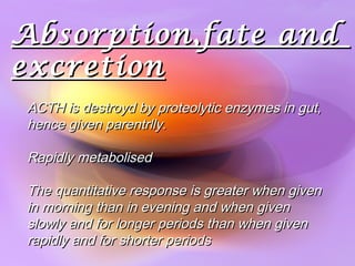 Absorption,fate andAbsorption,fate and
excretionexcretion
ACTH is destroyd by proteolytic enzymes in gut,ACTH is destroyd by proteolytic enzymes in gut,
hence given parentrlly.hence given parentrlly.
Rapidly metabolisedRapidly metabolised
The quantitative response is greater when givenThe quantitative response is greater when given
in morning than in evening and when givenin morning than in evening and when given
slowly and for longer periods than when givenslowly and for longer periods than when given
rapidly and for shorter periodsrapidly and for shorter periods
 