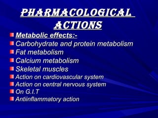 PharmacologicalPharmacological
actionsactions
Metabolic effects:-Metabolic effects:-
Carbohydrate and protein metabolismCarbohydrate and protein metabolism
Fat metabolismFat metabolism
Calcium metabolismCalcium metabolism
Skeletal musclesSkeletal muscles
Action on cardiovascular systemAction on cardiovascular system
Action on central nervous systemAction on central nervous system
On G.I.TOn G.I.T
Antiinflammatory actionAntiinflammatory action
 