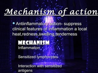 Mechanism of actionMechanism of action
Antiinflammatory action- suppressAntiinflammatory action- suppress
clinical features of inflammation a localclinical features of inflammation a local
heat,redness,swelling,tendernessheat,redness,swelling,tenderness
MECHANISMMECHANISM
InflammationInflammation
Sensitized lymphocytesSensitized lymphocytes
Interaction with sensitizedInteraction with sensitized
antigensantigens
 