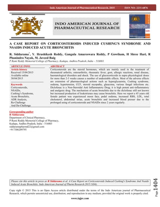 www.iajpr.com
Page1404
Indo American Journal of Pharmaceutical Research, 2015 ISSN NO: 2231-6876
A CASE REPORT ON CORTICOSTEROIDS INDUCED CUSHING'S SYNDROME AND
NSAIDS INDUCED ACUTE BRONCHITIS
R. Siddarama*
, Y. Hrushikesh Reddy, Gangula Amareswara Reddy, P Gowtham, H Shree Hari, R
Phanindra Nayak, M. Javeed Baig
P Rami Reddy Memorial College of Pharmacy, Kadapa, Andhra Pradesh, India – 516003.
Corresponding author
R Siddarama
Department of Clinical Pharmacy,
P Rami Reddy Memorial College of Pharmacy,
Kadapa, Andhra Pradesh, India - 516003
siddaramapharmd22@gmail.com
+917306209795
Copy right © 2015 This is an Open Access article distributed under the terms of the Indo American journal of Pharmaceutical
Research, which permits unrestricted use, distribution, and reproduction in any medium, provided the original work is properly cited.
ARTICLE INFO ABSTRACT
Article history
Received 15/04/2015
Available online
30/04/2015
Keywords
Corticosteroids,
NSAIDs,
Cushing’s Syndrome,
Acute Bronchitis,
ADR Analysis,
Re-Challenge
And De-Challenge.
Corticosteroids are the steroid hormones, which are mainly used in the treatment of
rheumatoid arthritis, osteoarthritis, rheumatic fever, gout, allergic reactions, renal disease,
haematological disorders and shock. The use of glucocorticoids in supra physiological doses
for more than 2-3 weeks causes a number of undesirable effects. Most of the adverse effects
are extension of pharmacological actions such as hyperglycaemia, Cushing syndrome,
oedema, hypertension, CCF, steroid myopathy, glaucoma, various fungal infections etc.
Diclofenac is a Non-Steroidal Anti Inflammatory Drug; it is high potent anti-inflammatory
and analgesic drug. The mechanism of acute bronchitis due to the diclofenac still not known
but increased production of leukotrienes may cause bronchitis. Here we report a 45 years old
female patient was experienced moon face, pedal oedema, increased RBS, LDL, total
cholesterol, abdominal striae, acute bronchitis and increased blood presser due to the
prolonged using of corticosteroids and NSAIDs since 2 years regularly.
Please cite this article in press as R Siddarama et al. A Case Report on Corticosteroids Induced Cushing's Syndrome And Nsaids
Induced Acute Bronchitis. Indo American Journal of Pharm Research.2015:5(04).
 
