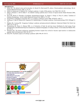 www.iajpr.com
Page1407
Vol 5, Issue 04, 2015. R Siddarama et al. ISSN NO: 2231-6876
REFERENCES
1. Miller WL. The adrenal cortex and its disorders. In: Brook CG, Hind marsh PC, editors. Clinical pediatric endocrinology. 4th ed.
Oxford: Blackwell Science; 2001. p. 321-76.
2. Soffer LJ, Iannaccone A, Gabrilove JL. Cushing's syndrome: A study of fifty patients. Am J Med 1961; 30:129.
3. Siklar Z, Bostancı I, Atli Ö, Dallar Y. An infantile Cushing syndrome due to misuse of topical steroid. Pediatr Dermatol 2004;
21:561-3.
4. West DP, Micali G. Principles of paediatric dermatological therapy. In: Harper J, Oranje A, Prose N, editors. Textbook of
Pediatric Dermatology. 1st ed. London, Blackwell Science Ltd; 2000. p. 1731-42.
5. Newell-Price J, Bertagna X, Grossman AB, et al. Cushing’s syndrome. Lancet 2006; 367(9522): 1605-17.
6. Steffensen C, Bak IS, Rubeck KZ, Jorgensen JO. Epidemiology of Cushing's syndrome. Neuroendocrinology 2010; 92(Suppl 1):
1-5.
7. Hopkins RL, Leinung MC. Exogenous Cushing’s syndrome and glucocorticoid withdrawal. Endocrinol Metab Clin North Am
2005; 34: 371-84, ix.
8. Wajchenberg BL, Bosco A, Marone MM, et al. Estimation of body fat and lean tissue distribution by dual energy X-ray
absorptiometry and abdominal body fat evaluation by computed tomography in Cushing’s disease. J Clin Endocrinol Metab 1995;
80: 2791-4.
9. Mountjoy KG. The human melanocyte stimulating hormone receptor has evolved to become super-sensitive to melanocortin
peptides. Mol Cell Endocrinol 1994; 102: R7-11.
10. Kelly WF. Psychiatric aspects of Cushing's syndrome. QJM 1996; 89: 543-51.
54878478451150426
 