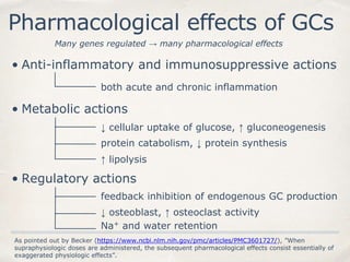 Pharmacological effects of GCs
Many genes regulated → many pharmacological effects
• Anti-inflammatory and immunosuppressive actions
both acute and chronic inflammation
• Metabolic actions
↓ cellular uptake of glucose, ↑ gluconeogenesis
protein catabolism, ↓ protein synthesis
↑ lipolysis
• Regulatory actions
feedback inhibition of endogenous GC production
↓ osteoblast, ↑ osteoclast activity
Na+ and water retention
As pointed out by Becker (https://www.ncbi.nlm.nih.gov/pmc/articles/PMC3601727/), ”When
supraphysiologic doses are administered, the subsequent pharmacological effects consist essentially of
exaggerated physiologic effects”.
 