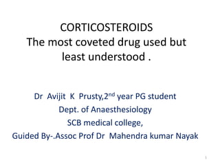 CORTICOSTEROIDS
The most coveted drug used but
least understood .
Dr Avijit K Prusty,2nd year PG student
Dept. of Anaesthesiology
SCB medical college,
Guided By-.Assoc Prof Dr Mahendra kumar Nayak
1
 