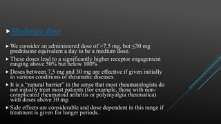 Moderate dose
 We consider an administered dose of >7.5 mg, but ≤30 mg
prednisone equivalent a day to be a medium dose.
 These doses lead to a significantly higher receptor engagement
ranging above 50% but below 100%
 Doses between 7.5 mg and 30 mg are effective if given initially
in various conditions of rheumatic diseases.
 It is a “natural barrier” in the sense that most rheumatologists do
not initially treat most patients (for example, those with non-
complicated rheumatoid arthritis or polymyalgia rheumatica)
with doses above 30 mg.
 Side effects are considerable and dose dependent in this range if
treatment is given for longer periods.
 