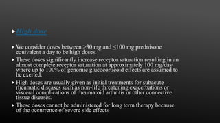 High dose
 We consider doses between >30 mg and ≤100 mg prednisone
equivalent a day to be high doses.
 These doses significantly increase receptor saturation resulting in an
almost complete receptor saturation at approximately 100 mg/day
where up to 100% of genomic glucocorticoid effects are assumed to
be exerted.
 High doses are usually given as initial treatments for subacute
rheumatic diseases such as non-life threatening exacerbations or
visceral complications of rheumatoid arthritis or other connective
tissue diseases.
 These doses cannot be administered for long term therapy because
of the occurrence of severe side effects
 
