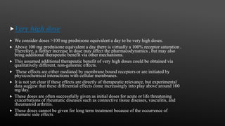 Very high dose
 We consider doses >100 mg prednisone equivalent a day to be very high doses.
 Above 100 mg prednisone equivalent a day there is virtually a 100% receptor saturation .
Therefore, a further increase in dose may affect the pharmacodynamics , but may also
bring additional therapeutic benefit via other mechanisms.
 This assumed additional therapeutic benefit of very high doses could be obtained via
qualitatively different, non-genomic effects.
 These effects are either mediated by membrane bound receptors or are initiated by
physicochemical interactions with cellular membranes.
 It is not yet clear if these effects are directly of therapeutic relevance, but experimental
data suggest that these differential effects come increasingly into play above around 100
mg/day.
 These doses are often successfully given as initial doses for acute or life threatening
exacerbations of rheumatic diseases such as connective tissue diseases, vasculitis, and
rheumatoid arthritis.
 These doses cannot be given for long term treatment because of the occurrence of
dramatic side effects.
 