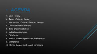 • AGENDA
1. Brief History
2. Types of steroid therapy
3. Mechanism of action of steroid therapy
4. Doses of steroid therapy
5. Time of administration
6. Indications and uses
7. Sideffects
8. How to protect against steroid sideffects
9. Withdrawal
10. Steriod therapy in stressfull conditions
 