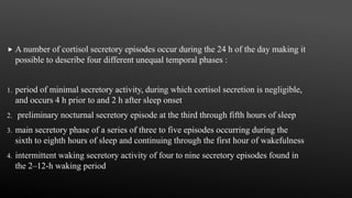  A number of cortisol secretory episodes occur during the 24 h of the day making it
possible to describe four different unequal temporal phases :
1. period of minimal secretory activity, during which cortisol secretion is negligible,
and occurs 4 h prior to and 2 h after sleep onset
2. preliminary nocturnal secretory episode at the third through fifth hours of sleep
3. main secretory phase of a series of three to five episodes occurring during the
sixth to eighth hours of sleep and continuing through the first hour of wakefulness
4. intermittent waking secretory activity of four to nine secretory episodes found in
the 2–12-h waking period
 