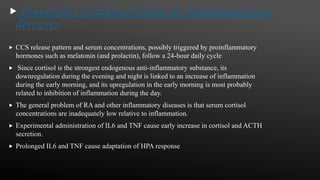 Abnormal circadian rhythm in rheumatological
diseases
 CCS release pattern and serum concentrations, possibly triggered by proinflammatory
hormones such as melatonin (and prolactin), follow a 24-hour daily cycle
 Since cortisol is the strongest endogenous anti-inflammatory substance, its
downregulation during the evening and night is linked to an increase of inflammation
during the early morning, and its upregulation in the early morning is most probably
related to inhibition of inflammation during the day.
 The general problem of RA and other inflammatory diseases is that serum cortisol
concentrations are inadequately low relative to inflammation.
 Experimental administration of IL6 and TNF cause early increase in cortisol and ACTH
secretion.
 Prolonged IL6 and TNF cause adaptation of HPA response
 