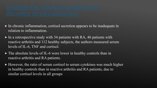 INADEQUATE CORTISOL SECRETION IN
RELATION TO INFLAMMATION
 In chronic inflammation, cortisol secretion appears to be inadequate in
relation to inflammation.
 In a retrospective study with 34 patients with RA, 46 patients with
reactive arthritis and 112 healthy subjects, the authors measured serum
levels of IL-6, TNF and cortisol.
 The absolute levels of IL-6 were lower in healthy controls than in
reactive arthritis and RA patients.
 However, the ratio of serum cortisol to serum cytokines was much higher
in healthy controls than in reactive arthritis and RA patients, due to
similar cortisol levels in all groups
 