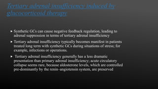 Tertiary adrenal insufficiency induced by
glucocorticoid therapy
 Synthetic GCs can cause negative feedback regulation, leading to
adrenal suppression in terms of tertiary adrenal insufficiency
 Tertiary adrenal insufficiency typically becomes manifest in patients
treated long term with synthetic GCs during situations of stress; for
example, infections or operations.
 Tertiary adrenal insufficiency generally has a less dramatic
presentation than primary adrenal insufficiency; acute circulatory
collapse seems rare, because aldosterone levels, which are controlled
pre-dominantly by the renin–angiotensin system, are preserved
 