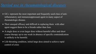 Steriod use in rheumatological diseases
 GCs represent the most important and frequently used class of anti-
inflammatory and immunosuppressant agent in many aspect of
rheumatologic disease.
 Their unequal efficacy and difficult in replacing them with other
agent suggest them to be a friends rather than foes.
 A single dose or even larger dose without harmful effect and short
course therapy up to one week in absence of specific contraindication
is unlikely to be harmful.
 Life threating condition, initial large dose aimed to achieve rapid
control of crisis
 