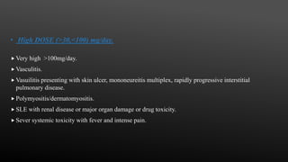• High DOSE (>30,<100) mg/day.
 Very high >100mg/day.
 Vasculitis.
 Vasuilitis presenting with skin ulcer, mononeureitis multiplex, rapidly progressive interstitial
pulmonary disease.
 Polymyositis/dermatomyositis.
 SLE with renal disease or major organ damage or drug toxicity.
 Sever systemic toxicity with fever and intense pain.
 