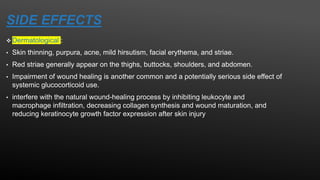 SIDE EFFECTS
 Dermatological :
• Skin thinning, purpura, acne, mild hirsutism, facial erythema, and striae.
• Red striae generally appear on the thighs, buttocks, shoulders, and abdomen.
• Impairment of wound healing is another common and a potentially serious side effect of
systemic glucocorticoid use.
• interfere with the natural wound-healing process by inhibiting leukocyte and
macrophage infiltration, decreasing collagen synthesis and wound maturation, and
reducing keratinocyte growth factor expression after skin injury
 