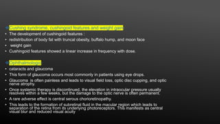 Cushing syndrome, cushingoid features and weight gain:
• The development of cushingoid features :
• redistribution of body fat with truncal obesity, buffalo hump, and moon face
• weight gain
• Cushingoid features showed a linear increase in frequency with dose.
Ophthalmologic:
• cataracts and glaucoma
• This form of glaucoma occurs most commonly in patients using eye drops.
• Glaucoma is often painless and leads to visual field loss, optic disc cupping, and optic
nerve atrophy.
• Once systemic therapy is discontinued, the elevation in intraocular pressure usually
resolves within a few weeks, but the damage to the optic nerve is often permanent.
• A rare adverse effect is central serous chorioretinopathy.
• This leads to the formation of subretinal fluid in the macular region which leads to
separation of the retina from its underlying photoreceptors. This manifests as central
visual blur and reduced visual acuity
 