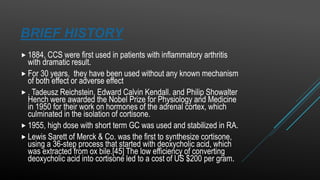 BRIEF HISTORY
 1884, CCS were first used in patients with inflammatory arthritis
with dramatic result.
 For 30 years, they have been used without any known mechanism
of both effect or adverse effect
 . Tadeusz Reichstein, Edward Calvin Kendall. and Philip Showalter
Hench were awarded the Nobel Prize for Physiology and Medicine
in 1950 for their work on hormones of the adrenal cortex, which
culminated in the isolation of cortisone.
 1955, high dose with short term GC was used and stabilized in RA.
 Lewis Sarett of Merck & Co. was the first to synthesize cortisone,
using a 36-step process that started with deoxycholic acid, which
was extracted from ox bile.[45] The low efficiency of converting
deoxycholic acid into cortisone led to a cost of US $200 per gram..
 