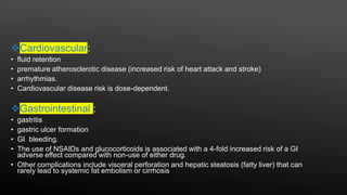 Cardiovascular:
• fluid retention
• premature atherosclerotic disease (increased risk of heart attack and stroke)
• arrhythmias.
• Cardiovascular disease risk is dose-dependent.
Gastrointestinal :
• gastritis
• gastric ulcer formation
• GI bleeding.
• The use of NSAIDs and glucocorticoids is associated with a 4-fold increased risk of a GI
adverse effect compared with non-use of either drug.
• Other complications include visceral perforation and hepatic steatosis (fatty liver) that can
rarely lead to systemic fat embolism or cirrhosis
 