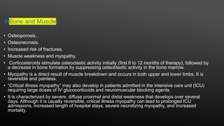 Bone and Muscle:
• Osteoporosis,
• Osteonecrosis,
• Increased risk of fractures,
• Muscle weakness and myopathy.
• Corticosteroids stimulate osteoclastic activity initially (first 6 to 12 months of therapy), followed by
a decrease in bone formation by suppressing osteoblastic activity in the bone marrow.
• Myopathy is a direct result of muscle breakdown and occurs in both upper and lower limbs. It is
reversible and painless.
• “Critical illness myopathy” may also develop in patients admitted in the intensive care unit (ICU)
requiring large doses of IV glucocorticoids and neuromuscular blocking agents.
• It is characterized by severe, diffuse proximal and distal weakness that develops over several
days. Although it is usually reversible, critical illness myopathy can lead to prolonged ICU
admissions, increased length of hospital stays, severe necrotizing myopathy, and increased
mortality.
 