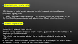 Metabolic and endocrine:
• Mild, increase in fasting glucose levels and a greater increase in postprandial values
• New-onset hyperglycemia
• However, patients with diabetes mellitus or glucose intolerance exhibit higher blood glucose
levels while taking glucocorticoids, leading to increased difficulty with glycemic control.
Growth impairment:
• Impairment of growth in young children.
• Delay in puberty is commonly seen in children receiving glucocorticoids for chronic illnesses like
nephrotic syndrome and asthma.
• The effect is most pronounced with daily therapy, and less marked with an alternate-day
regimen.
• It is important to note that although growth impairment can be an independent adverse effect of
corticosteroid therapy, it can also be a sign of adrenal suppression.
 