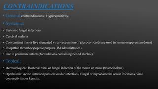 CONTRAINDICATIONS
• General contraindications : Hypersensitivity.
• Systemic:
• Systemic fungal infections
• Cerebral malaria
• Concomitant live or live attenuated virus vaccination (if glucocorticoids are used in immunosuppressive doses)
• Idiopathic thrombocytopenic purpura (IM administration)
• Use in premature infants (formulations containing benzyl alcohol)
• Topical:
• Dermatological: Bacterial, viral or fungal infection of the mouth or throat (triamcinolone)
• Ophthalmic: Acute untreated purulent ocular infections, Fungal or mycobacterial ocular infections, viral
conjunctivitis, or keratitis.
 