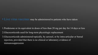 • Live virus vaccines may be administered to patients who have taken:
1.Prednisone or its equivalent in doses of less than 20 mg per day for 14 days or less
2.Glucocorticoids used for long-term physiologic replacement
3.Glucocorticoids administered topically, by aerosol, or by intra-articular or bursal
injection, provided that there is no clinical or laboratory evidence of
immunosuppression
 