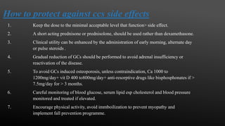 How to protect against ccs side effects
1. Keep the dose to the minimal acceptable level that function> side effect.
2. A short acting prednisone or prednisolone, should be used rather than dexamethasone.
3. Clinical utility can be enhanced by the administration of early morning, alternate day
or pulse steroids .
4. Gradual reduction of GCs should be performed to avoid adrenal insufficiency or
reactivation of the disease.
5. To avoid GCs induced osteoporosis, unless contraindication, Ca 1000 to
1200mg/day+ vit D 400 to800mg/day+ anti-resorptive drugs like bisphosphonates if >
7.5mg/day for > 3 months.
6. Careful monitoring of blood glucose, serum lipid esp cholesterol and blood pressure
monitored and treated if elevated.
7. Encourage physical activity, avoid immboilization to prevent myopathy and
implement fall prevention programme.
 