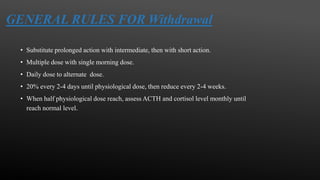 GENERAL RULES FOR Withdrawal
• Substitute prolonged action with intermediate, then with short action.
• Multiple dose with single morning dose.
• Daily dose to alternate dose.
• 20% every 2-4 days until physiological dose, then reduce every 2-4 weeks.
• When half physiological dose reach, assess ACTH and cortisol level monthly until
reach normal level.
 