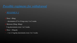 Possible regimens for withdrawal
REGIMEN 1
 Dose > 40mg:
• - decrements of 5 to 10 mg every 1 to 2 weeks
 Between (20mg- 40mg):
• 5 mg decrements every 1 to 2 weeks
 Dose < 20mg/dy:
• - 1 to 2.5 mg/day decrements every 2 to 3 weeks
 