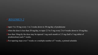 REGIMEN 2
taper 5 to 10 mg every 1 to 2 weeks down to 30 mg/day of prednisone
when the dose is less than 20 mg/day, to taper 2.5 to 5 mg every 2 to 4 weeks down to 10 mg/day;
less than 10mg/dy the dose may be tapered 1 mg each month or 2.5 mg (half a 5 mg tablet of
prednisolone) each 7 weeks.
For tapering steps over 7 weeks or a multiple number of 7 weeks, a printed schedule
 