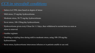 CCS in stressfull conditions
Salem et al 1994, dose based on degree of stress:
Mild stress; 25 mg/day hydrocortisone.
Moderate stress, 50-75 mg/day hydrocortisone.
Sever stress; 100-150mg/day hydrocortisone.
Hydrocortisone given every 8 hour for 1-3 days, then withdrawal to normal dose as soon as
stress is removed.
Another regimen:
Doubling or tripling dose during mild to moderate stress, using 100-150 mg/day
hydrocortisone.
Sever stress, hydrocortisone intravenous infusion or in patients unable to use oral.
 