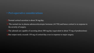 • Peri-operative considerations
Normal cortisol secretion is about 30 mg/day.
 The normal rise in plasma adrenocorticotropic hormone (ACTH) and hence cortisol is in response to
the severity of surgery.
The adrenals are capable of secreting about 300 mg/day (equivalent to about 75 mg of prednisolone)
But output rarely exceeds 150 mg of cortisol/day even in response to major surgery.
 